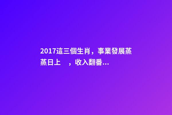 2017這三個生肖，事業發展蒸蒸日上，收入翻番!-第1張-觀點-玄機派